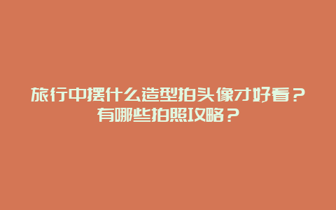 旅行中摆什么造型拍头像才好看？有哪些拍照攻略？