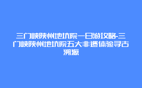 三门峡陕州地坑院一日游攻略-三门峡陕州地坑院五大非遗体验寻古溯源