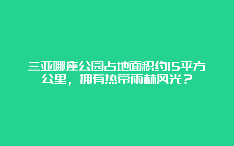 三亚哪座公园占地面积约15平方公里，拥有热带雨林风光？