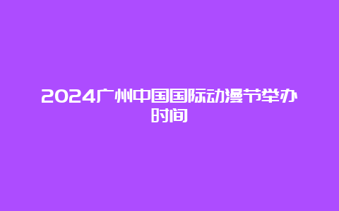 2024广州中国国际动漫节举办时间