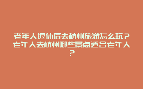 老年人退休后去杭州旅游怎么玩？老年人去杭州哪些景点适合老年人？