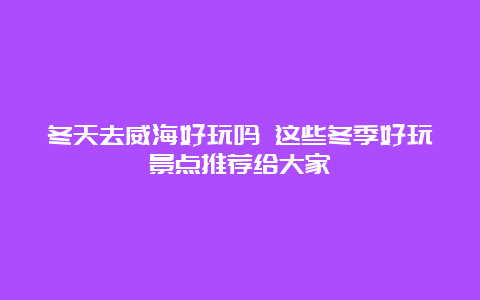 冬天去威海好玩吗 这些冬季好玩景点推荐给大家