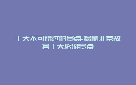 十大不可错过的景点-揭秘北京故宫十大必游景点