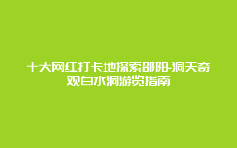 十大网红打卡地探索邵阳-洞天奇观白水洞游览指南