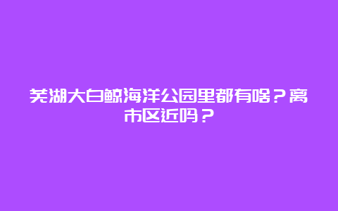 芜湖大白鲸海洋公园里都有啥？离市区近吗？