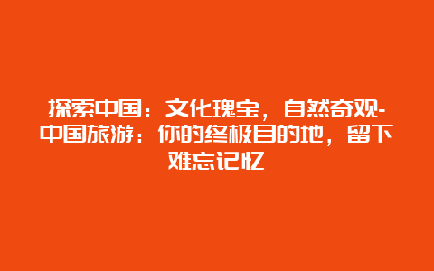 探索中国：文化瑰宝，自然奇观-中国旅游：你的终极目的地，留下难忘记忆