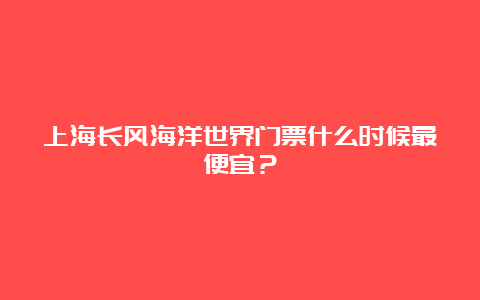 上海长风海洋世界门票什么时候最便宜？