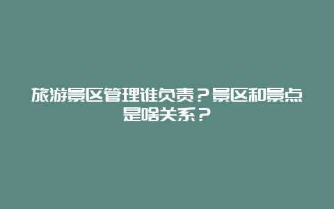 旅游景区管理谁负责？景区和景点是啥关系？