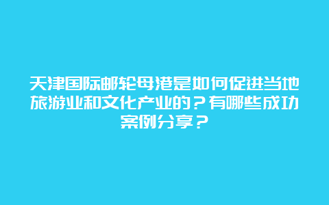 天津国际邮轮母港是如何促进当地旅游业和文化产业的？有哪些成功案例分享？