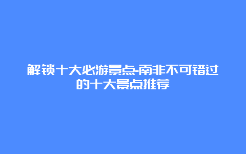 解锁十大必游景点-南非不可错过的十大景点推荐