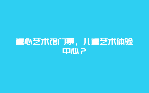 童心艺术馆门票，儿童艺术体验中心？