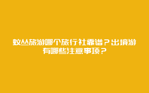 蚁丛旅游哪个旅行社靠谱？出境游有哪些注意事项？