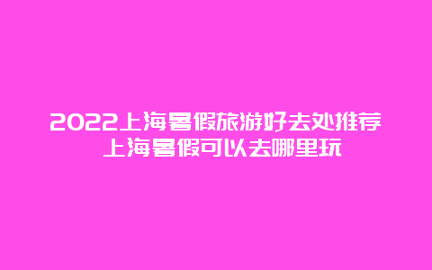 2022上海暑假旅游好去处推荐 上海暑假可以去哪里玩