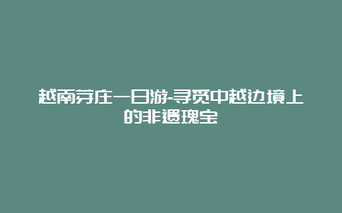 越南芽庄一日游-寻觅中越边境上的非遗瑰宝