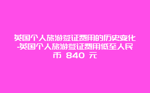 英国个人旅游签证费用的历史变化-英国个人旅游签证费用低至人民币 840 元