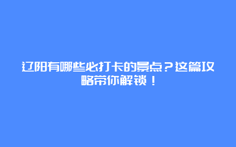 辽阳有哪些必打卡的景点？这篇攻略带你解锁！