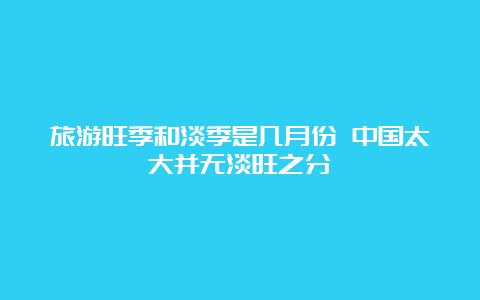 旅游旺季和淡季是几月份 中国太大并无淡旺之分