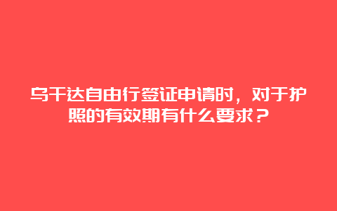 乌干达自由行签证申请时，对于护照的有效期有什么要求？