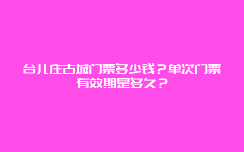 台儿庄古城门票多少钱？单次门票有效期是多久？