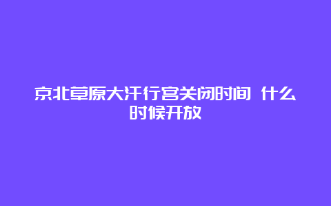 京北草原大汗行宫关闭时间 什么时候开放