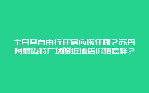 土耳其自由行住宿应该住哪？苏丹阿赫迈特广场附近酒店价格怎样？