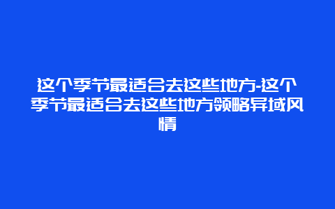 这个季节最适合去这些地方-这个季节最适合去这些地方领略异域风情