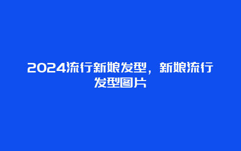 2024流行新娘发型，新娘流行发型图片