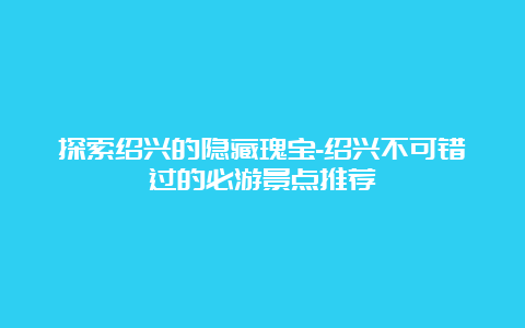 探索绍兴的隐藏瑰宝-绍兴不可错过的必游景点推荐