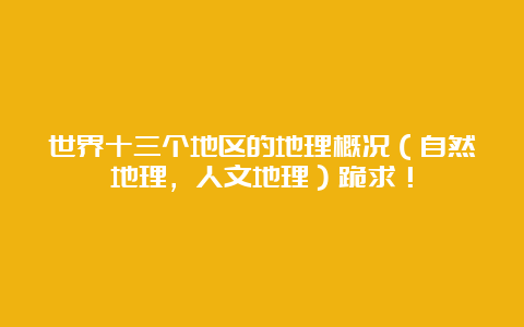 世界十三个地区的地理概况（自然地理，人文地理）跪求！