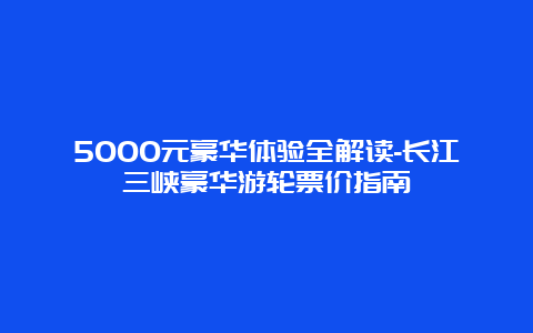 5000元豪华体验全解读-长江三峡豪华游轮票价指南