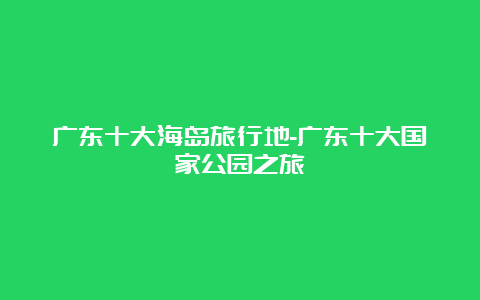 广东十大海岛旅行地-广东十大国家公园之旅