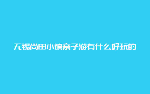 无锡尚田小镇亲子游有什么好玩的