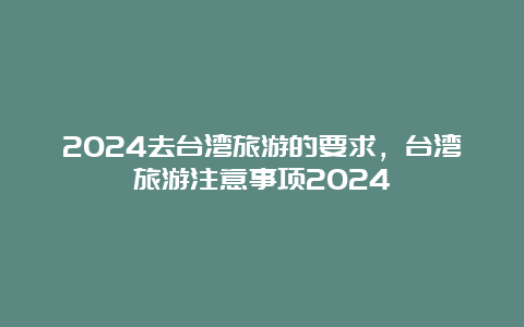 2024去台湾旅游的要求，台湾旅游注意事项2024