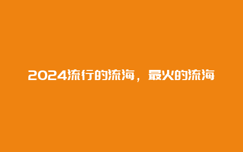 2024流行的流海，最火的流海