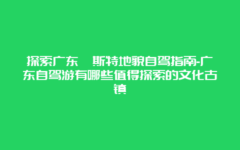 探索广东喀斯特地貌自驾指南-广东自驾游有哪些值得探索的文化古镇