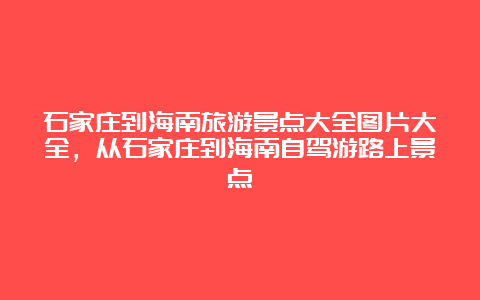 石家庄到海南旅游景点大全图片大全，从石家庄到海南自驾游路上景点