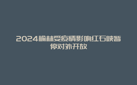 2024榆林受疫情影响红石峡暂停对外开放