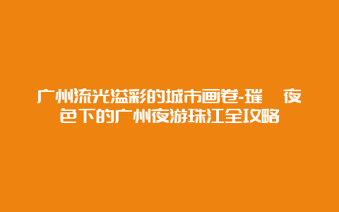 广州流光溢彩的城市画卷-璀璨夜色下的广州夜游珠江全攻略