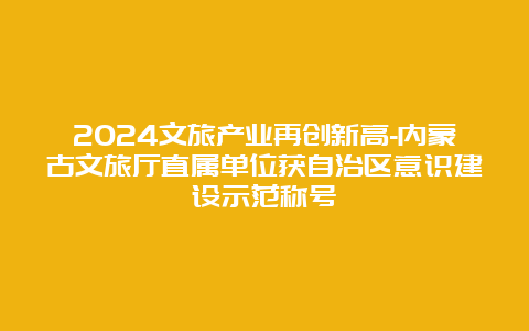 2024文旅产业再创新高-内蒙古文旅厅直属单位获自治区意识建设示范称号