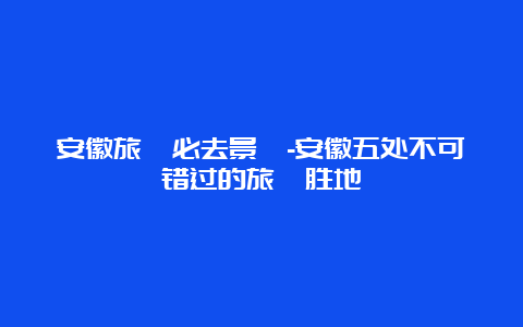 安徽旅遊必去景點-安徽五处不可错过的旅遊胜地