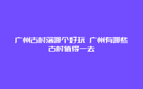 广州古村落哪个好玩 广州有哪些古村值得一去