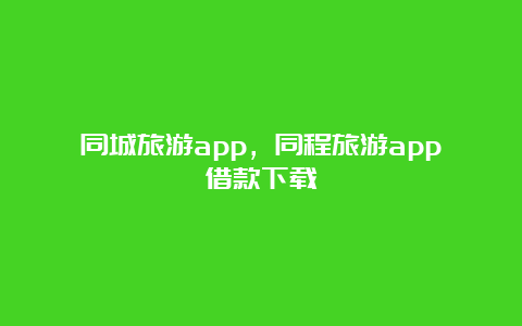 同城旅游app，同程旅游app借款下载