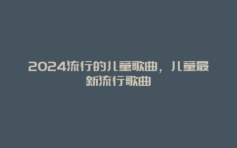 2024流行的儿童歌曲，儿童最新流行歌曲