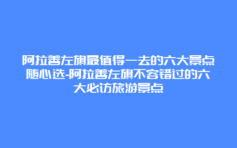 阿拉善左旗最值得一去的六大景点随心选-阿拉善左旗不容错过的六大必访旅游景点