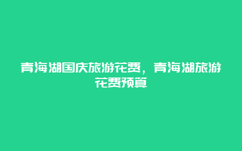 青海湖国庆旅游花费，青海湖旅游花费预算