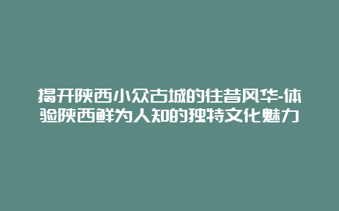 揭开陕西小众古城的往昔风华-体验陕西鲜为人知的独特文化魅力