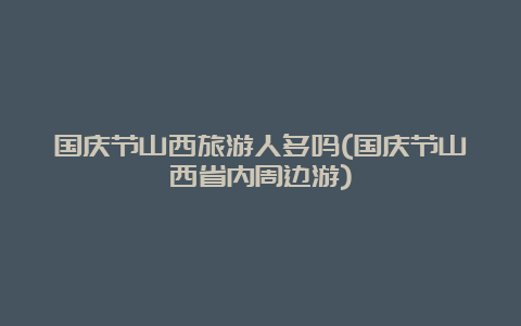 国庆节山西旅游人多吗(国庆节山西省内周边游)