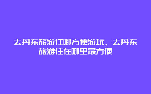 去丹东旅游住哪方便游玩，去丹东旅游住在哪里最方便