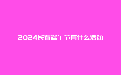 2024长春端午节有什么活动