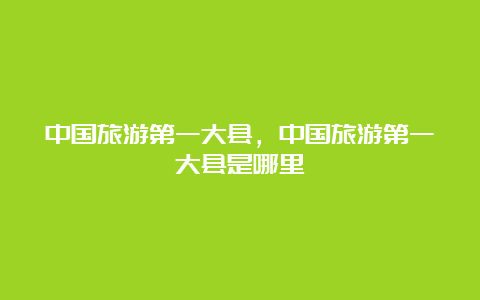 中国旅游第一大县，中国旅游第一大县是哪里